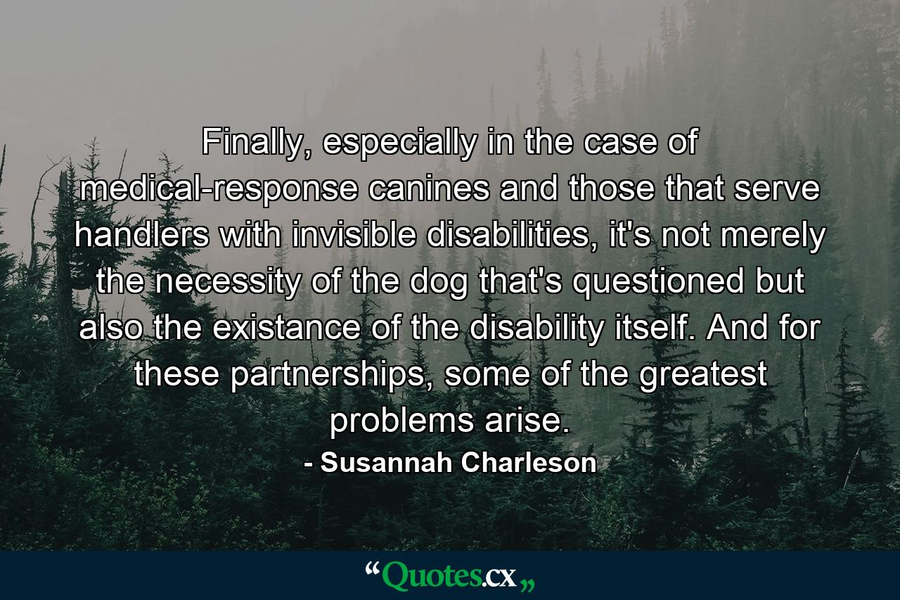 Finally, especially in the case of medical-response canines and those that serve handlers with invisible disabilities, it's not merely the necessity of the dog that's questioned but also the existance of the disability itself. And for these partnerships, some of the greatest problems arise. - Quote by Susannah Charleson