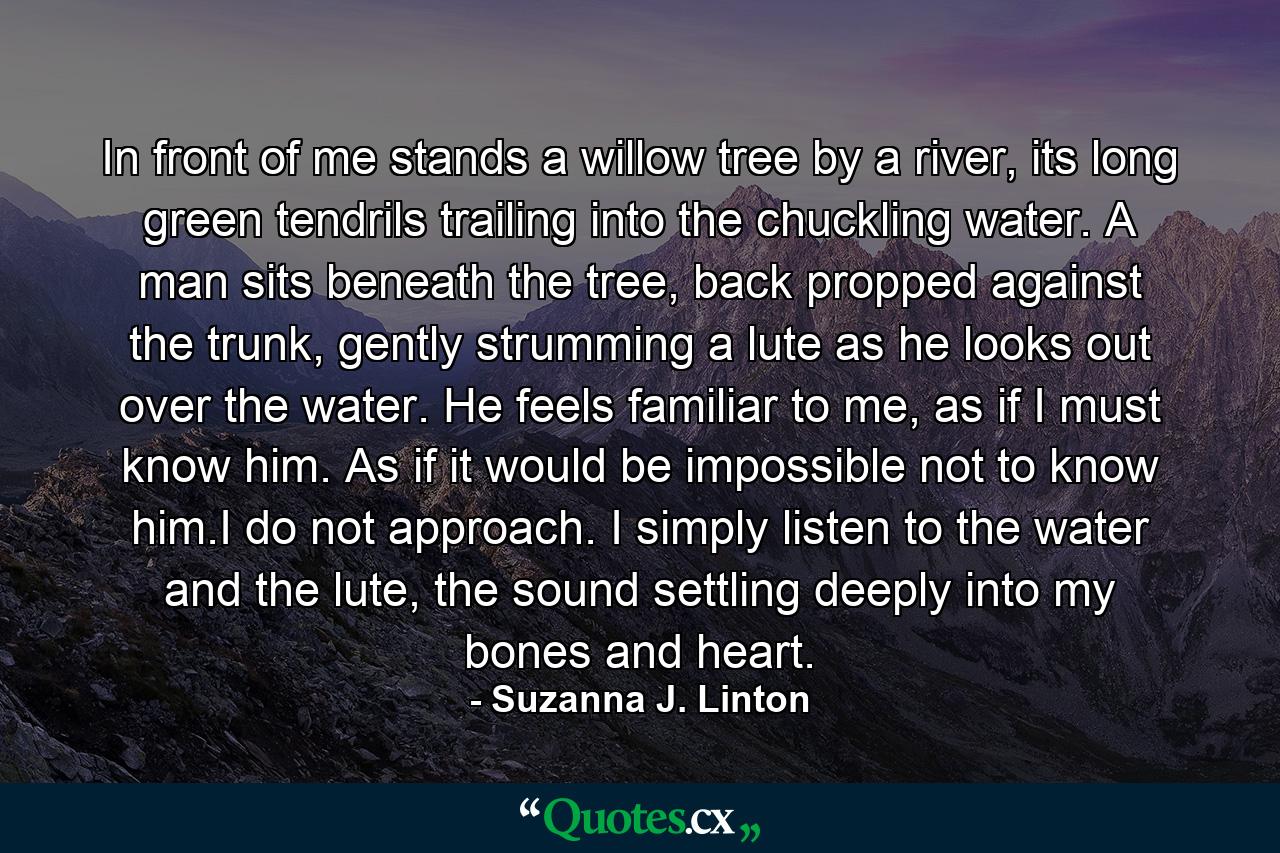 In front of me stands a willow tree by a river, its long green tendrils trailing into the chuckling water. A man sits beneath the tree, back propped against the trunk, gently strumming a lute as he looks out over the water. He feels familiar to me, as if I must know him. As if it would be impossible not to know him.I do not approach. I simply listen to the water and the lute, the sound settling deeply into my bones and heart. - Quote by Suzanna J. Linton