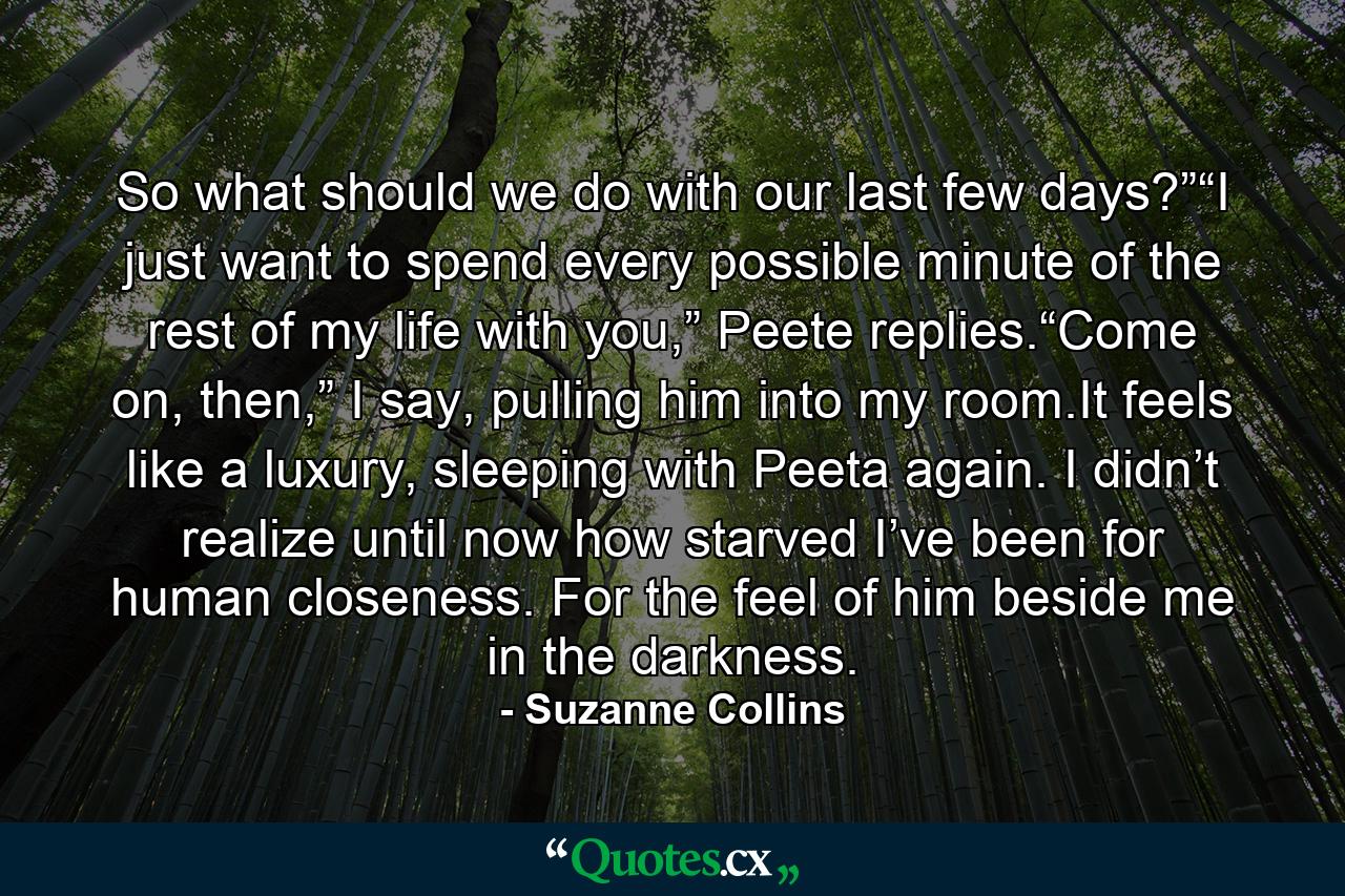 So what should we do with our last few days?”“I just want to spend every possible minute of the rest of my life with you,” Peete replies.“Come on, then,” I say, pulling him into my room.It feels like a luxury, sleeping with Peeta again. I didn’t realize until now how starved I’ve been for human closeness. For the feel of him beside me in the darkness. - Quote by Suzanne Collins