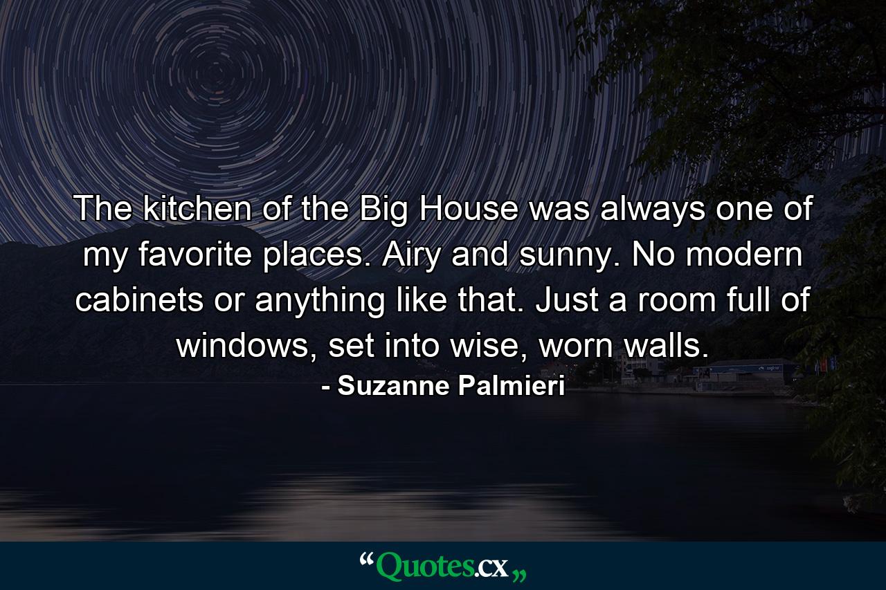 The kitchen of the Big House was always one of my favorite places. Airy and sunny. No modern cabinets or anything like that. Just a room full of windows, set into wise, worn walls. - Quote by Suzanne Palmieri