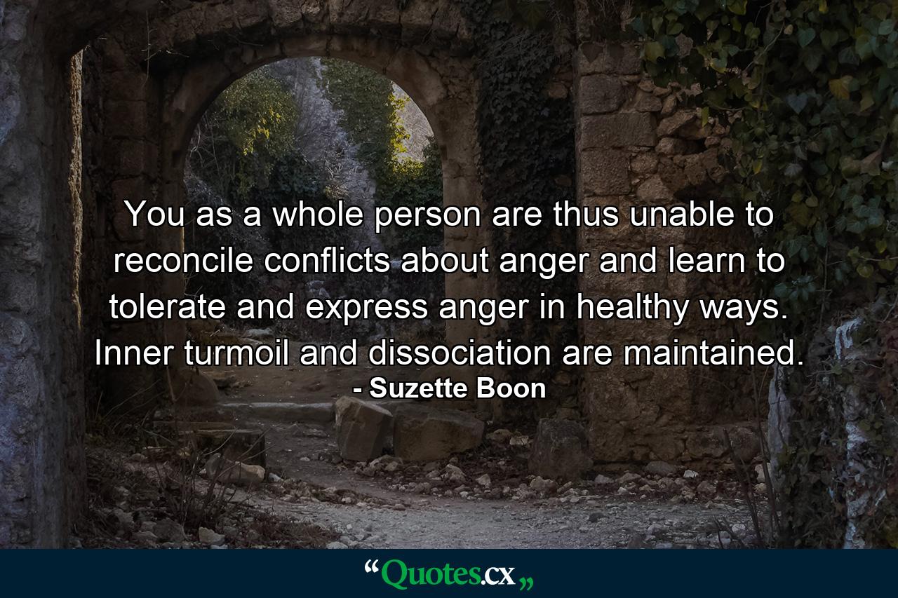 You as a whole person are thus unable to reconcile conflicts about anger and learn to tolerate and express anger in healthy ways. Inner turmoil and dissociation are maintained. - Quote by Suzette Boon