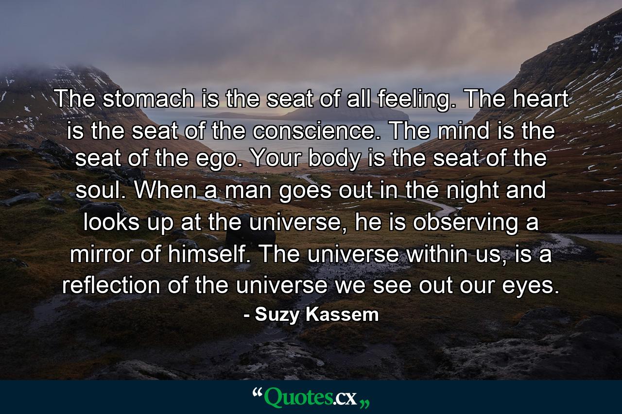 The stomach is the seat of all feeling. The heart is the seat of the conscience. The mind is the seat of the ego. Your body is the seat of the soul. When a man goes out in the night and looks up at the universe, he is observing a mirror of himself. The universe within us, is a reflection of the universe we see out our eyes. - Quote by Suzy Kassem