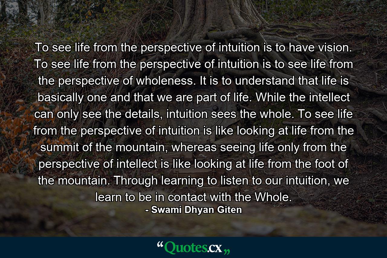 To see life from the perspective of intuition is to have vision. To see life from the perspective of intuition is to see life from the perspective of wholeness. It is to understand that life is basically one and that we are part of life. While the intellect can only see the details, intuition sees the whole. To see life from the perspective of intuition is like looking at life from the summit of the mountain, whereas seeing life only from the perspective of intellect is like looking at life from the foot of the mountain. Through learning to listen to our intuition, we learn to be in contact with the Whole. - Quote by Swami Dhyan Giten