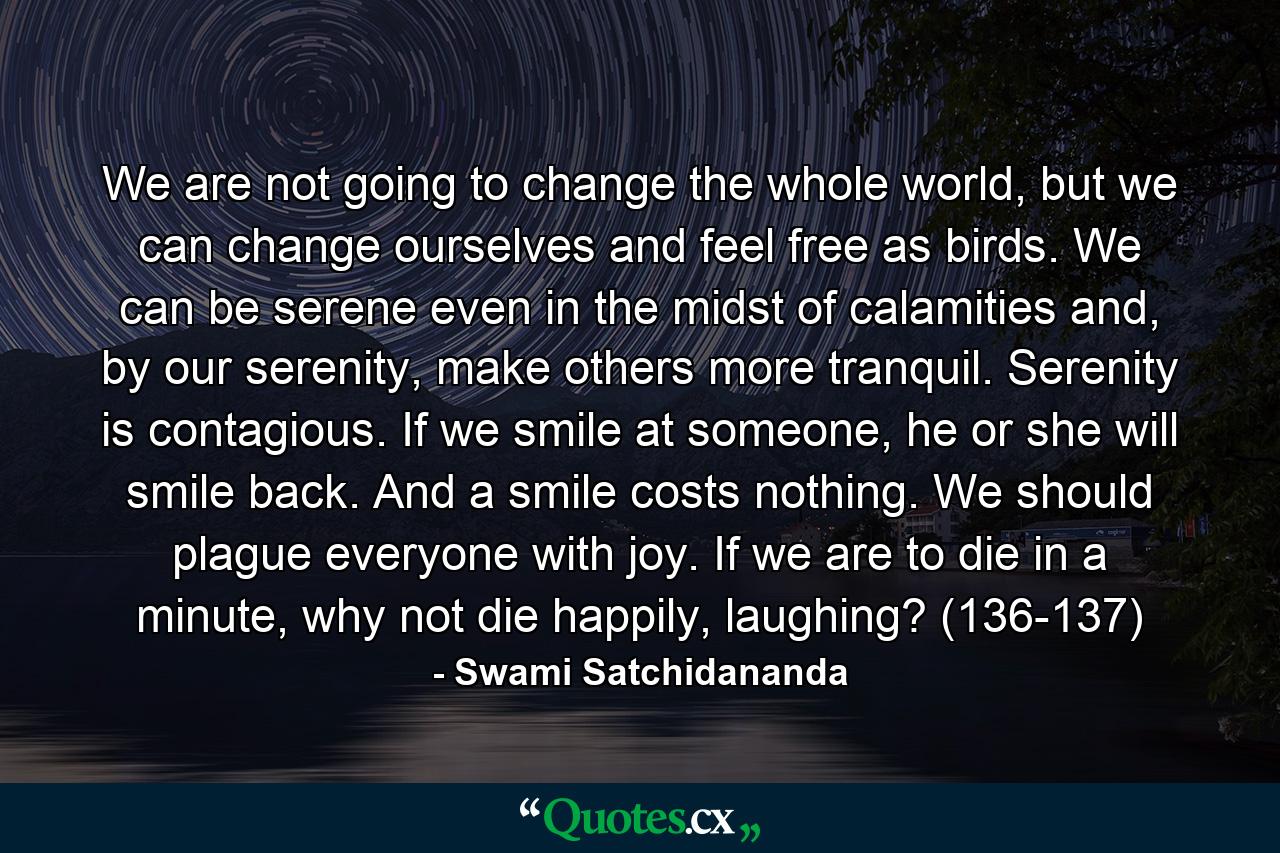 We are not going to change the whole world, but we can change ourselves and feel free as birds. We can be serene even in the midst of calamities and, by our serenity, make others more tranquil. Serenity is contagious. If we smile at someone, he or she will smile back. And a smile costs nothing. We should plague everyone with joy. If we are to die in a minute, why not die happily, laughing? (136-137) - Quote by Swami Satchidananda