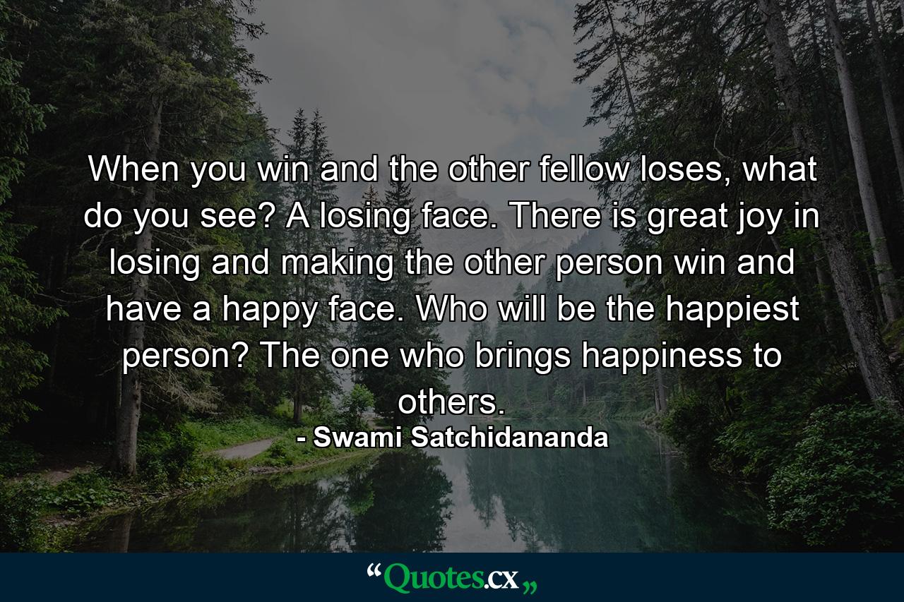 When you win and the other fellow loses, what do you see? A losing face. There is great joy in losing and making the other person win and have a happy face. Who will be the happiest person? The one who brings happiness to others. - Quote by Swami Satchidananda