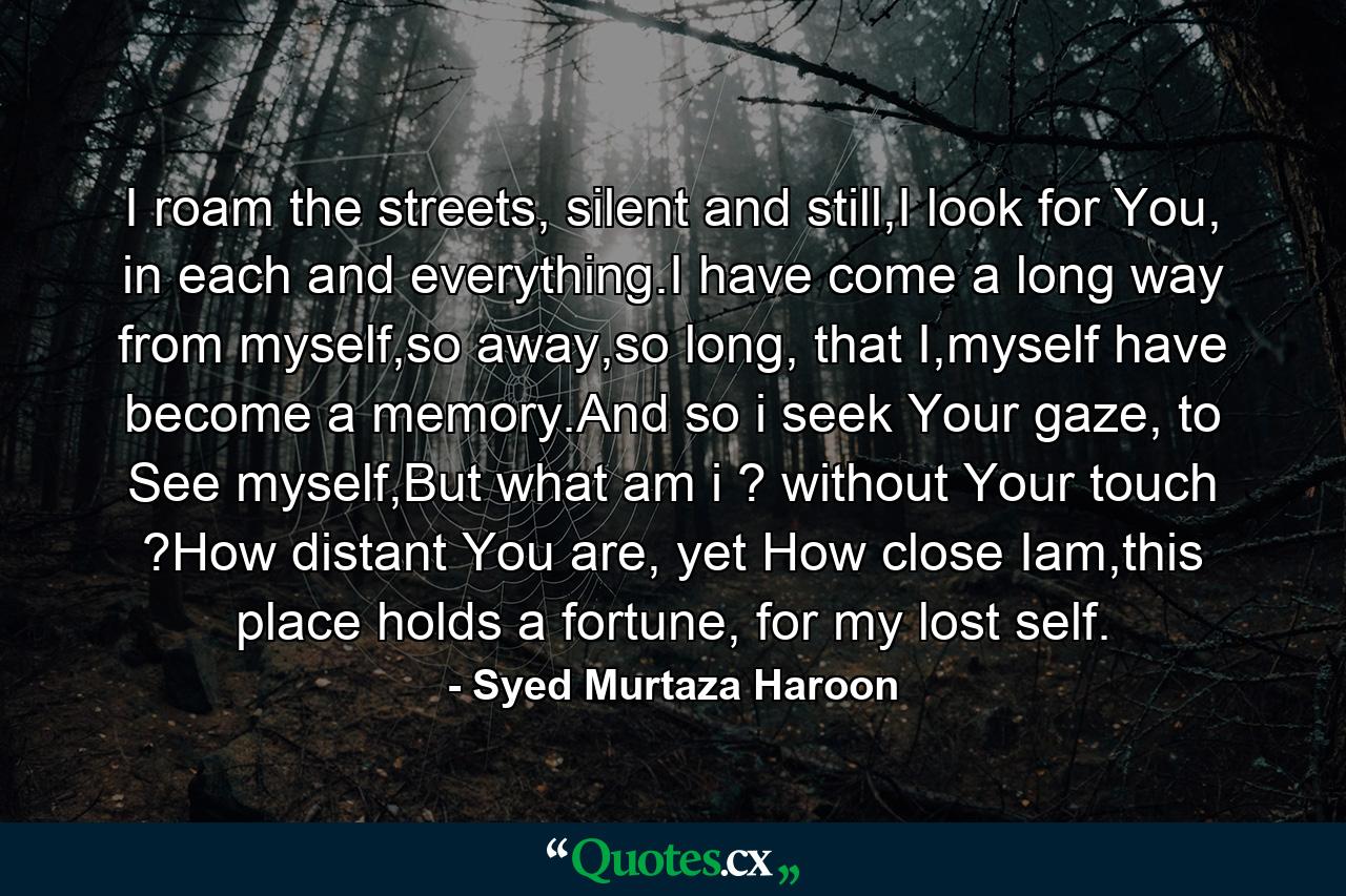 I roam the streets, silent and still,I look for You, in each and everything.I have come a long way from myself,so away,so long, that I,myself have become a memory.And so i seek Your gaze, to See myself,But what am i ? without Your touch ?How distant You are, yet How close Iam,this place holds a fortune, for my lost self. - Quote by Syed Murtaza Haroon