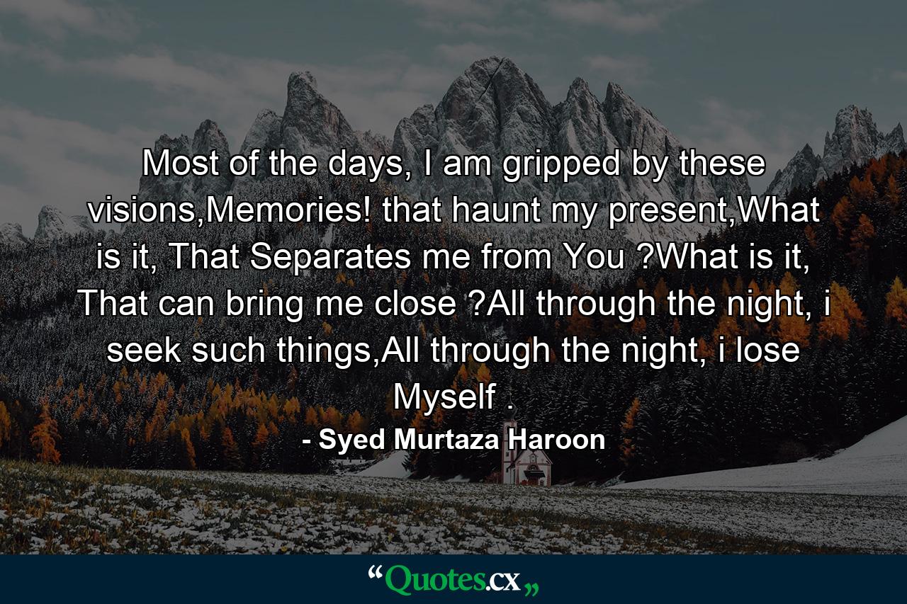 Most of the days, I am gripped by these visions,Memories! that haunt my present,What is it, That Separates me from You ?What is it, That can bring me close ?All through the night, i seek such things,All through the night, i lose Myself . - Quote by Syed Murtaza Haroon