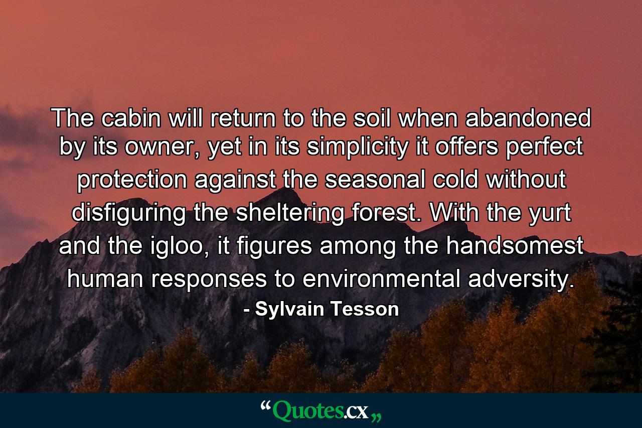 The cabin will return to the soil when abandoned by its owner, yet in its simplicity it offers perfect protection against the seasonal cold without disfiguring the sheltering forest. With the yurt and the igloo, it figures among the handsomest human responses to environmental adversity. - Quote by Sylvain Tesson