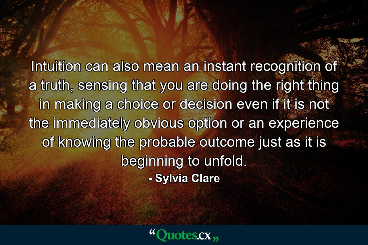 Intuition can also mean an instant recognition of a truth, sensing that you are doing the right thing in making a choice or decision even if it is not the immediately obvious option or an experience of knowing the probable outcome just as it is beginning to unfold. - Quote by Sylvia Clare