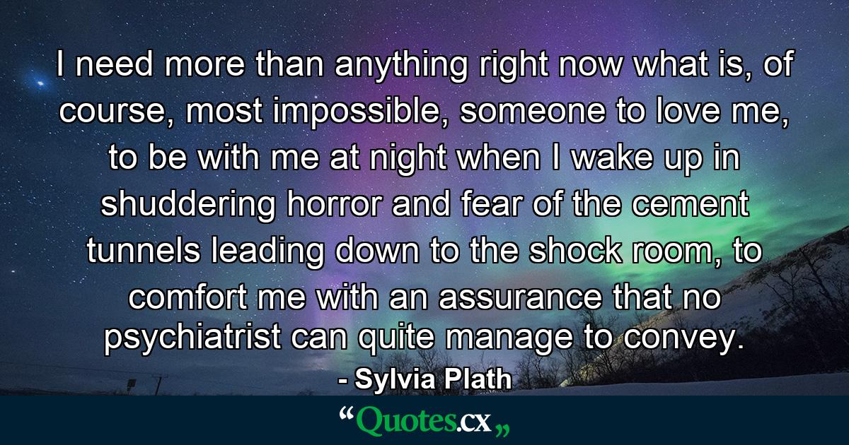 I need more than anything right now what is, of course, most impossible, someone to love me, to be with me at night when I wake up in shuddering horror and fear of the cement tunnels leading down to the shock room, to comfort me with an assurance that no psychiatrist can quite manage to convey. - Quote by Sylvia Plath