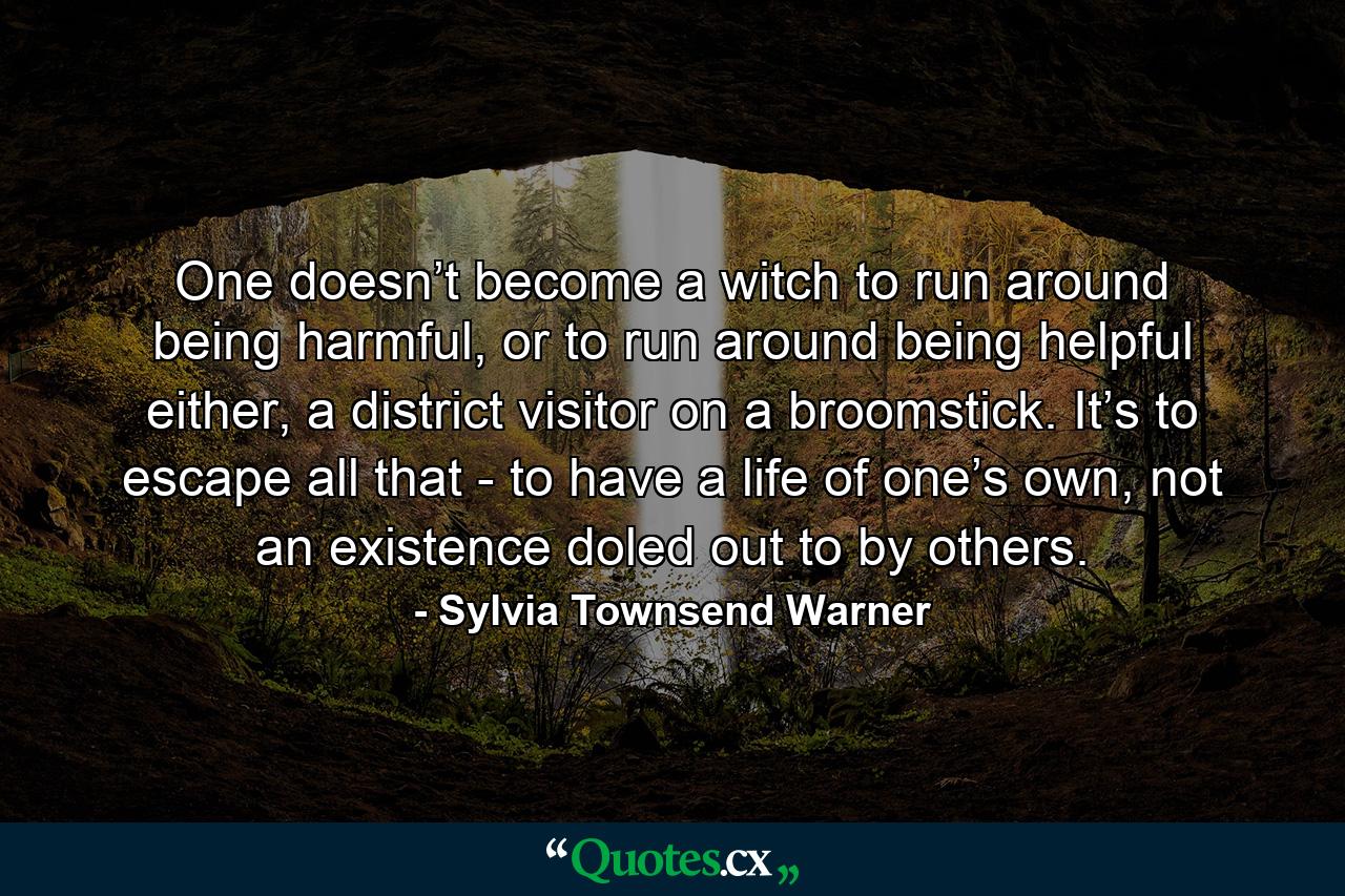 One doesn’t become a witch to run around being harmful, or to run around being helpful either, a district visitor on a broomstick. It’s to escape all that - to have a life of one’s own, not an existence doled out to by others. - Quote by Sylvia Townsend Warner