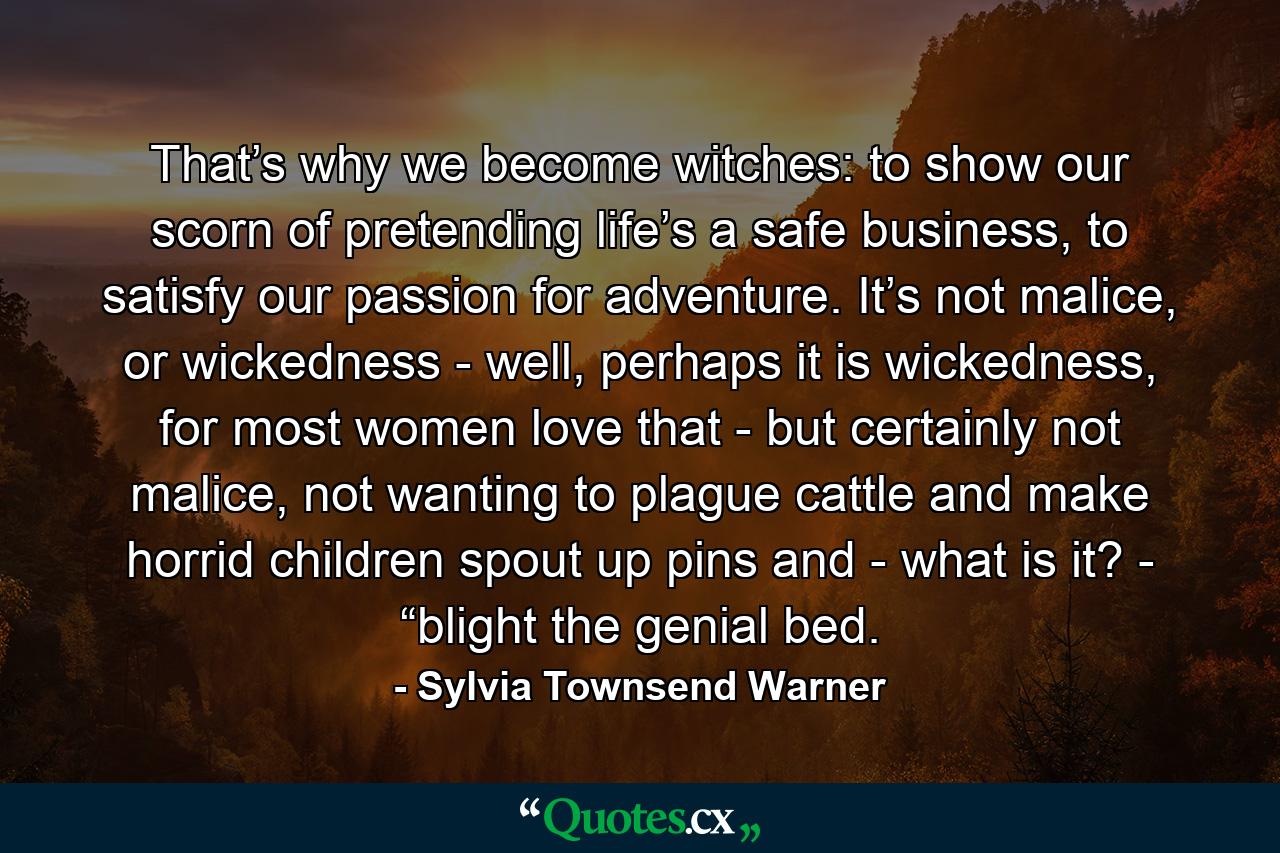 That’s why we become witches: to show our scorn of pretending life’s a safe business, to satisfy our passion for adventure. It’s not malice, or wickedness - well, perhaps it is wickedness, for most women love that - but certainly not malice, not wanting to plague cattle and make horrid children spout up pins and - what is it? - “blight the genial bed. - Quote by Sylvia Townsend Warner