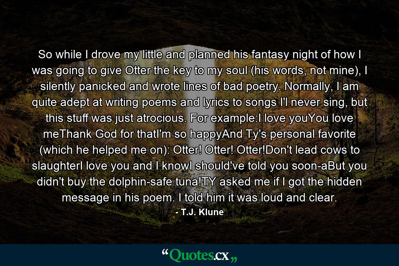 So while I drove my little and planned his fantasy night of how I was going to give Otter the key to my soul (his words, not mine), I silently panicked and wrote lines of bad poetry. Normally, I am quite adept at writing poems and lyrics to songs I'l never sing, but this stuff was just atrocious. For example:I love youYou love meThank God for thatI'm so happyAnd Ty's personal favorite (which he helped me on): Otter! Otter! Otter!Don't lead cows to slaughterI love you and I knowI should've told you soon-aBut you didn't buy the dolphin-safe tuna!TY asked me if I got the hidden message in his poem. I told him it was loud and clear. - Quote by T.J. Klune