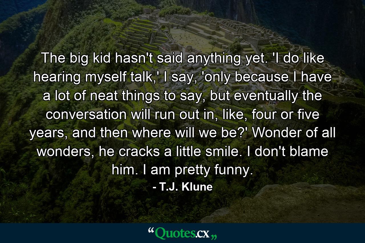 The big kid hasn't said anything yet. 'I do like hearing myself talk,' I say, 'only because I have a lot of neat things to say, but eventually the conversation will run out in, like, four or five years, and then where will we be?' Wonder of all wonders, he cracks a little smile. I don't blame him. I am pretty funny. - Quote by T.J. Klune