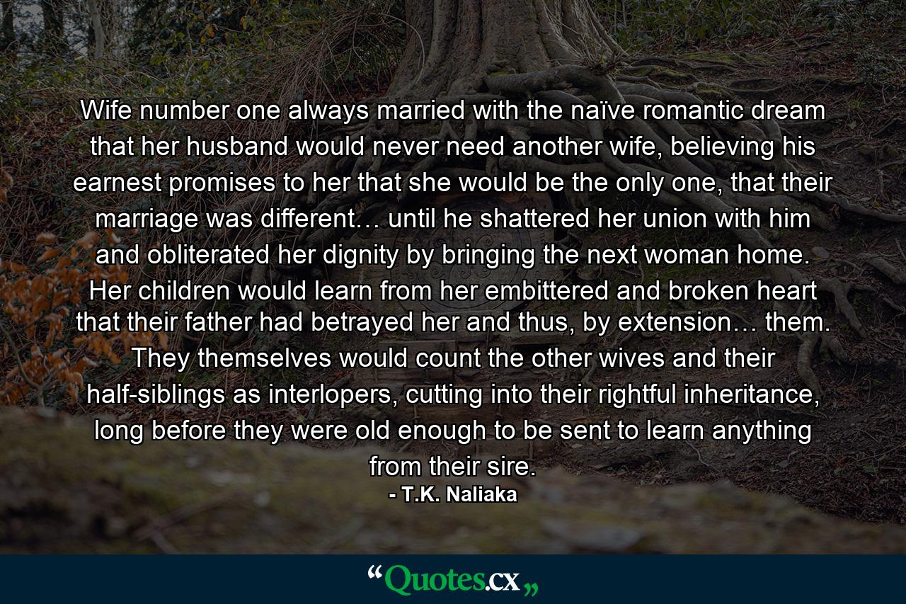 Wife number one always married with the naïve romantic dream that her husband would never need another wife, believing his earnest promises to her that she would be the only one, that their marriage was different… until he shattered her union with him and obliterated her dignity by bringing the next woman home. Her children would learn from her embittered and broken heart that their father had betrayed her and thus, by extension… them. They themselves would count the other wives and their half-siblings as interlopers, cutting into their rightful inheritance, long before they were old enough to be sent to learn anything from their sire. - Quote by T.K. Naliaka