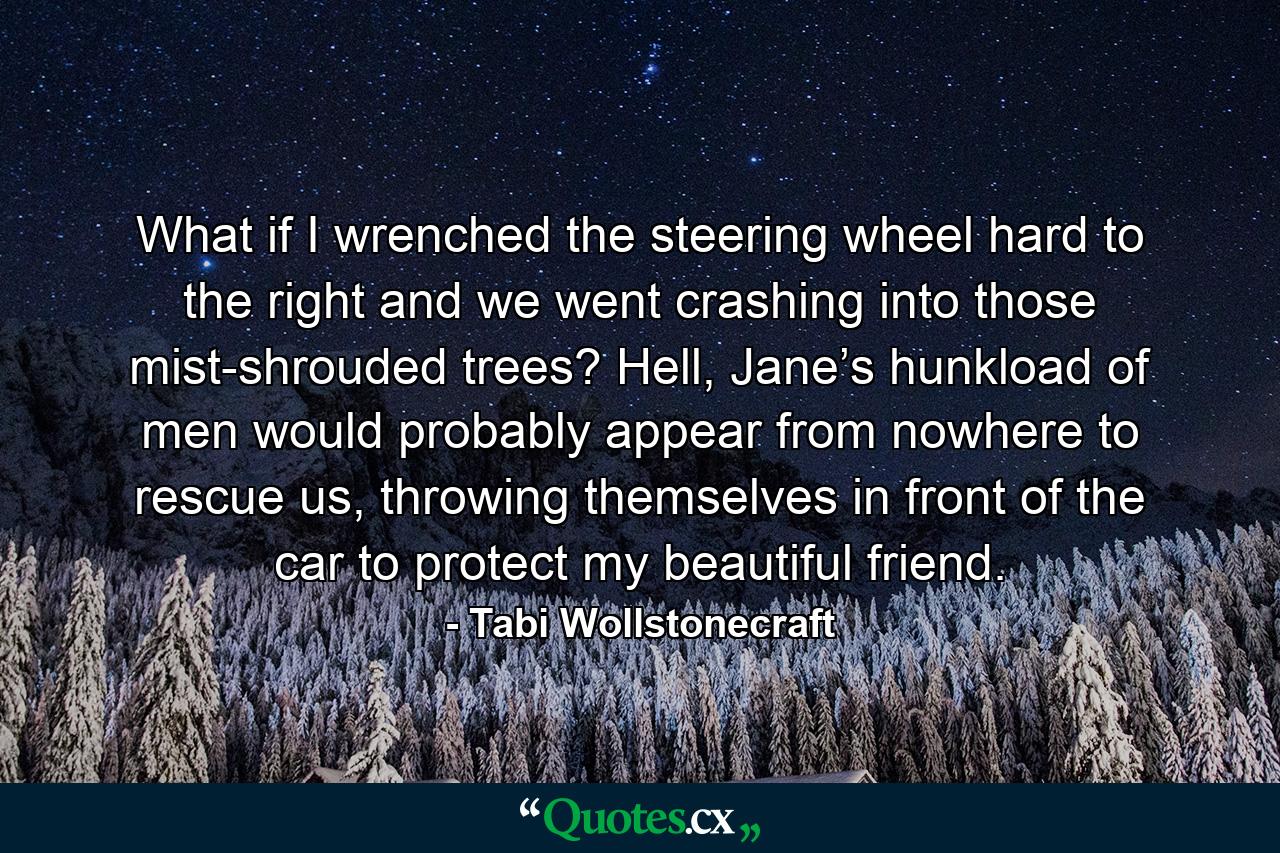 What if I wrenched the steering wheel hard to the right and we went crashing into those mist-shrouded trees? Hell, Jane’s hunkload of men would probably appear from nowhere to rescue us, throwing themselves in front of the car to protect my beautiful friend. - Quote by Tabi Wollstonecraft