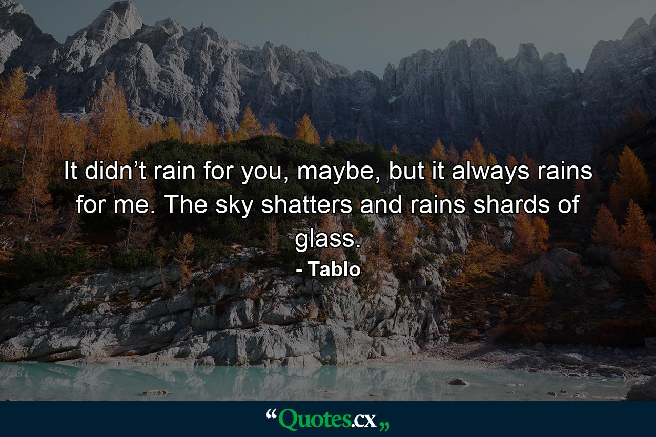 It didn’t rain for you, maybe, but it always rains for me. The sky shatters and rains shards of glass. - Quote by Tablo