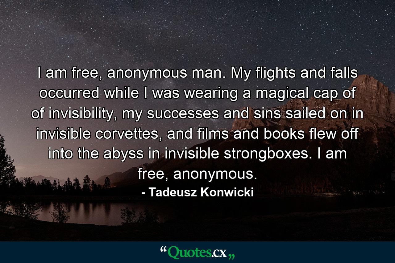 I am free, anonymous man. My flights and falls occurred while I was wearing a magical cap of of invisibility, my successes and sins sailed on in invisible corvettes, and films and books flew off into the abyss in invisible strongboxes. I am free, anonymous. - Quote by Tadeusz Konwicki