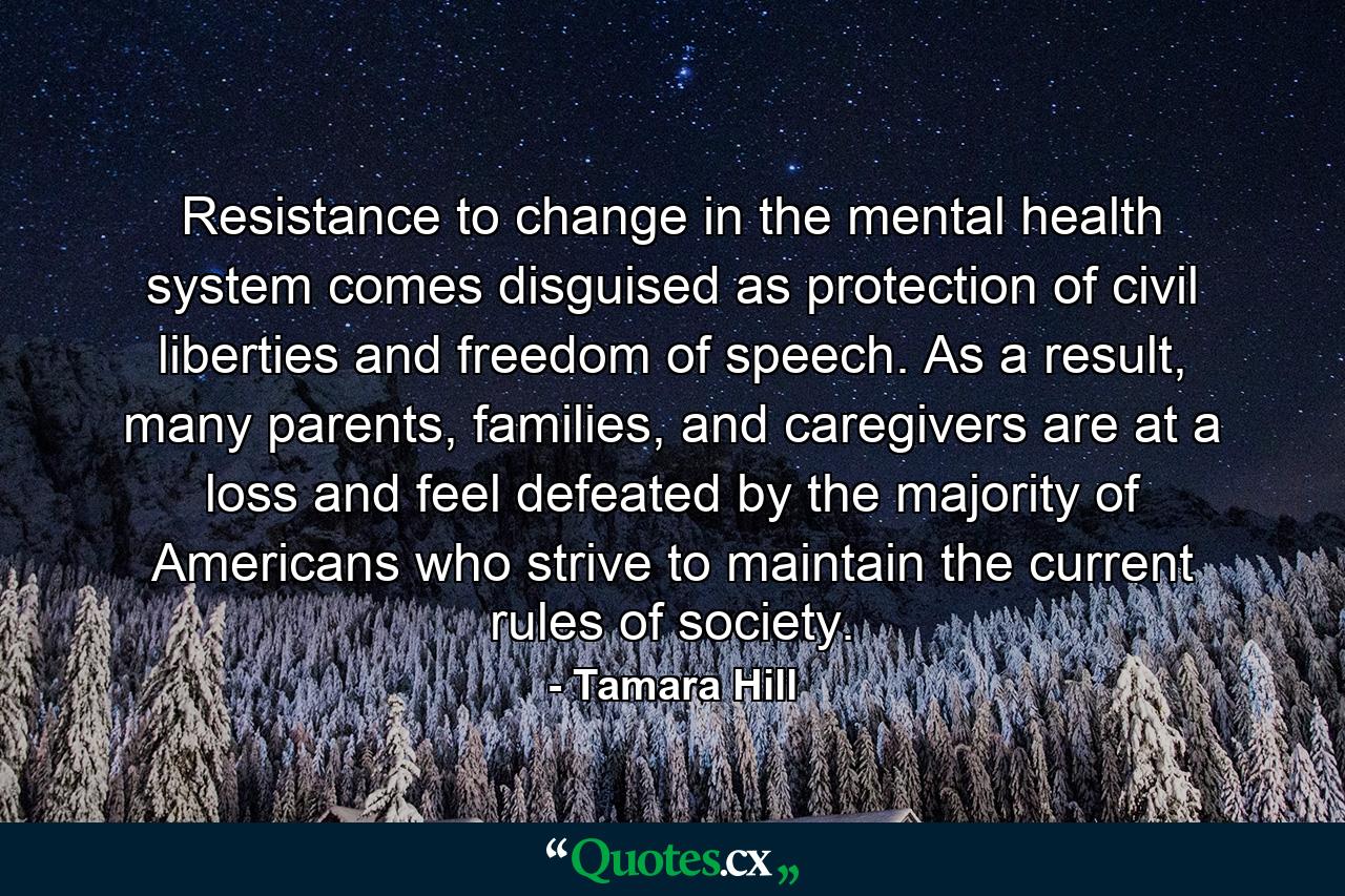 Resistance to change in the mental health system comes disguised as protection of civil liberties and freedom of speech. As a result, many parents, families, and caregivers are at a loss and feel defeated by the majority of Americans who strive to maintain the current rules of society. - Quote by Tamara Hill