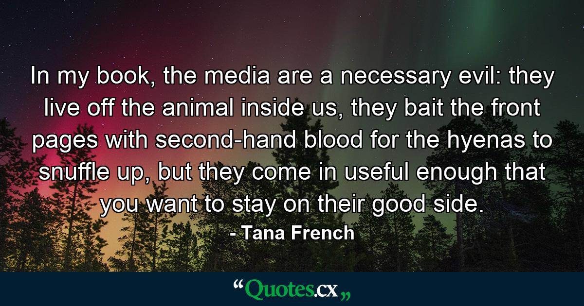 In my book, the media are a necessary evil: they live off the animal inside us, they bait the front pages with second-hand blood for the hyenas to snuffle up, but they come in useful enough that you want to stay on their good side. - Quote by Tana French