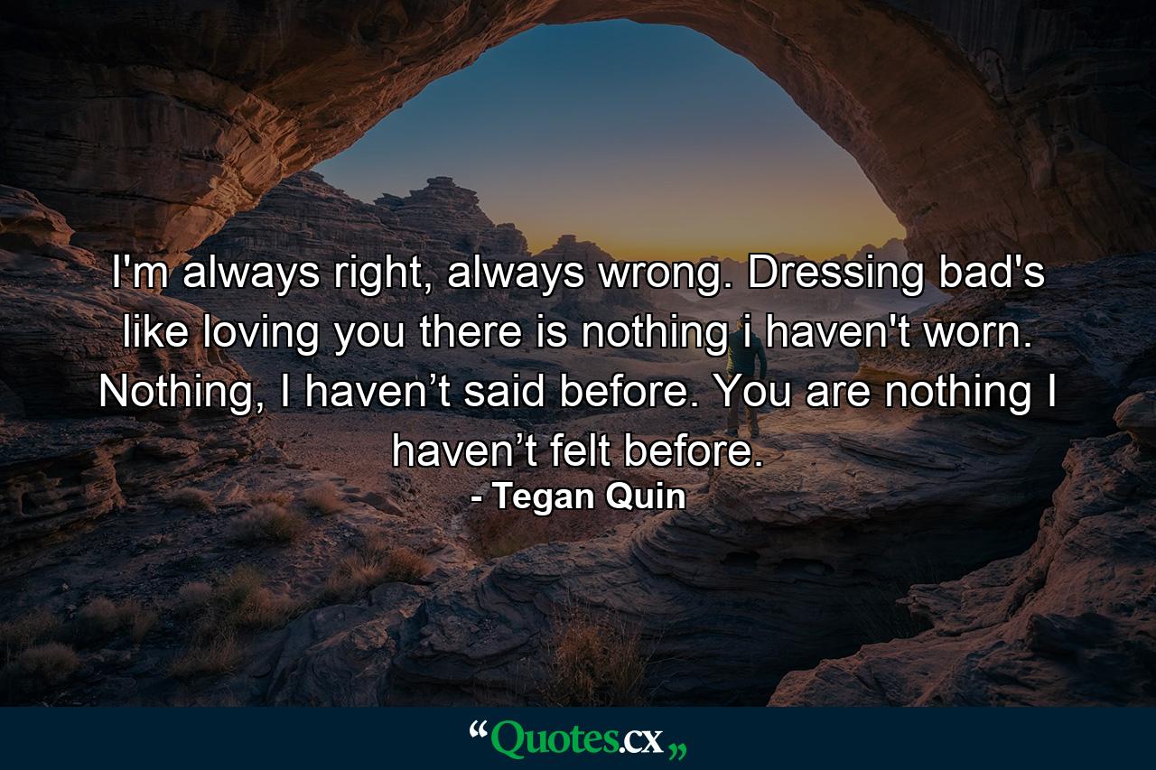 I'm always right, always wrong. Dressing bad's like loving you there is nothing i haven't worn. Nothing, I haven’t said before. You are nothing I haven’t felt before. - Quote by Tegan Quin