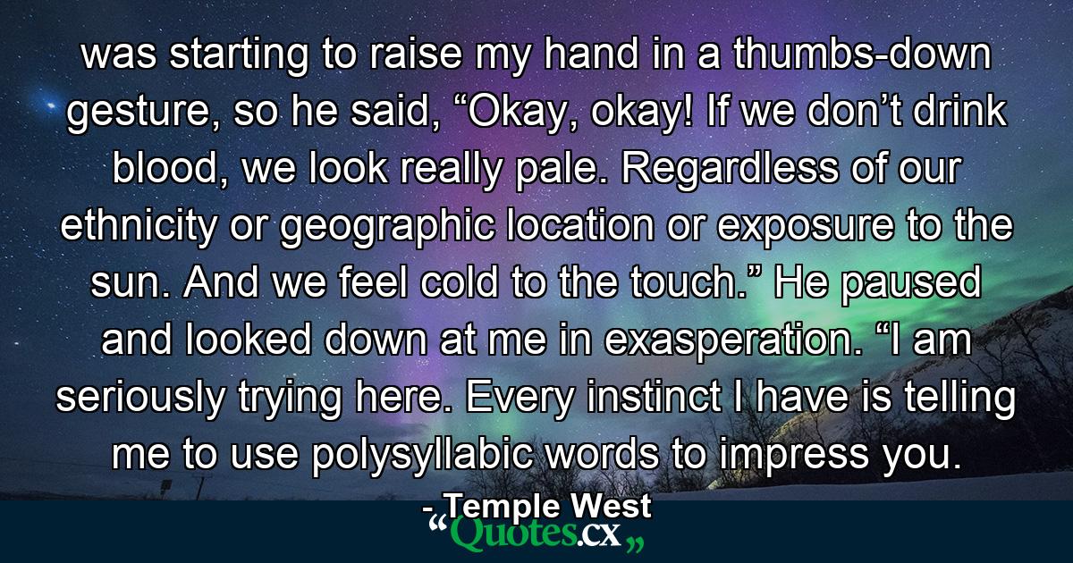 was starting to raise my hand in a thumbs-down gesture, so he said, “Okay, okay! If we don’t drink blood, we look really pale. Regardless of our ethnicity or geographic location or exposure to the sun. And we feel cold to the touch.” He paused and looked down at me in exasperation. “I am seriously trying here. Every instinct I have is telling me to use polysyllabic words to impress you. - Quote by Temple West