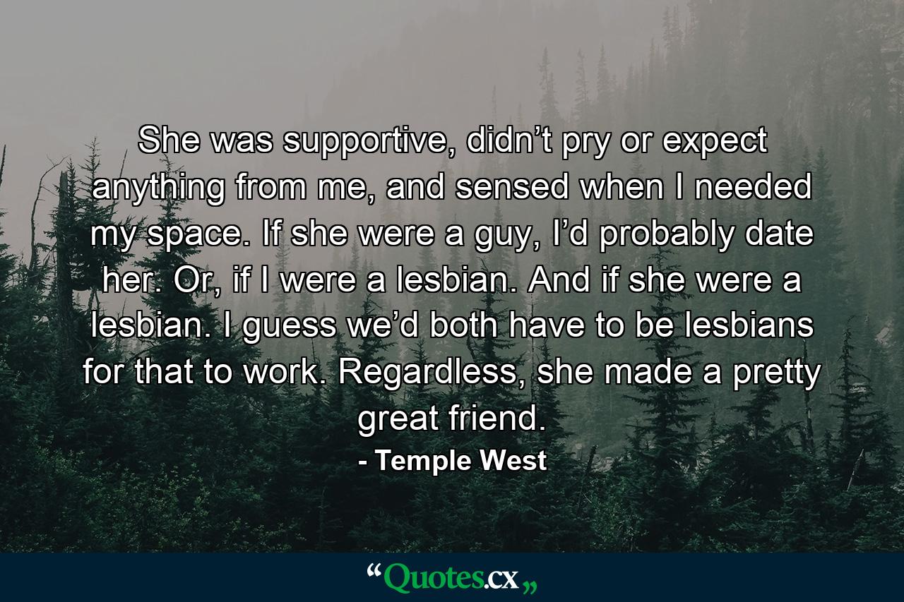 She was supportive, didn’t pry or expect anything from me, and sensed when I needed my space. If she were a guy, I’d probably date her. Or, if I were a lesbian. And if she were a lesbian. I guess we’d both have to be lesbians for that to work. Regardless, she made a pretty great friend. - Quote by Temple West