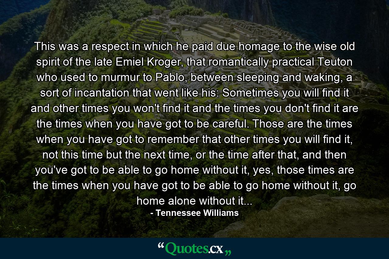 This was a respect in which he paid due homage to the wise old spirit of the late Emiel Kroger, that romantically practical Teuton who used to murmur to Pablo, between sleeping and waking, a sort of incantation that went like his: Sometimes you will find it and other times you won't find it and the times you don't find it are the times when you have got to be careful. Those are the times when you have got to remember that other times you will find it, not this time but the next time, or the time after that, and then you've got to be able to go home without it, yes, those times are the times when you have got to be able to go home without it, go home alone without it... - Quote by Tennessee Williams