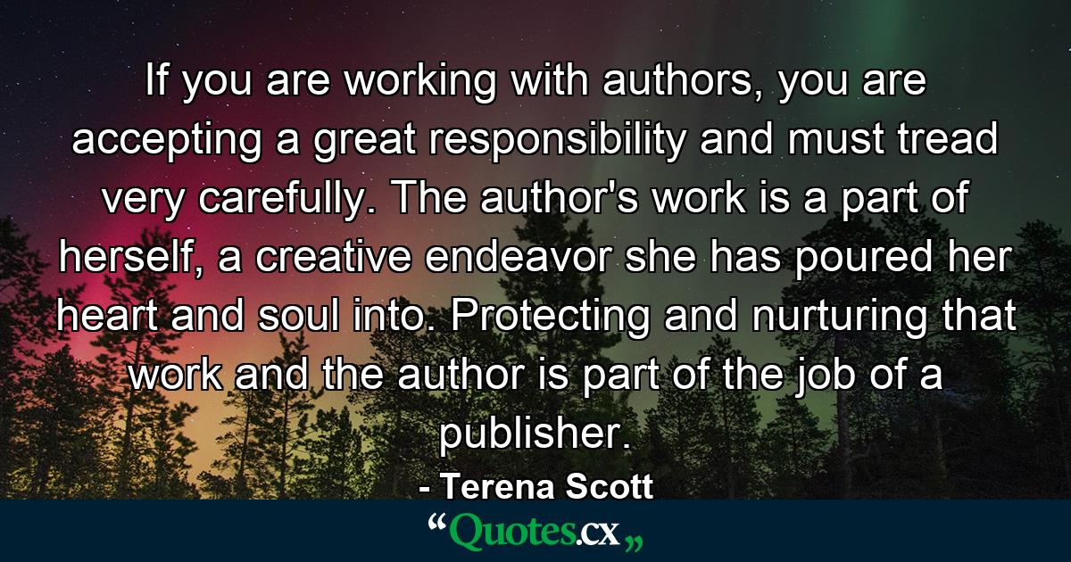 If you are working with authors, you are accepting a great responsibility and must tread very carefully. The author's work is a part of herself, a creative endeavor she has poured her heart and soul into. Protecting and nurturing that work and the author is part of the job of a publisher. - Quote by Terena Scott