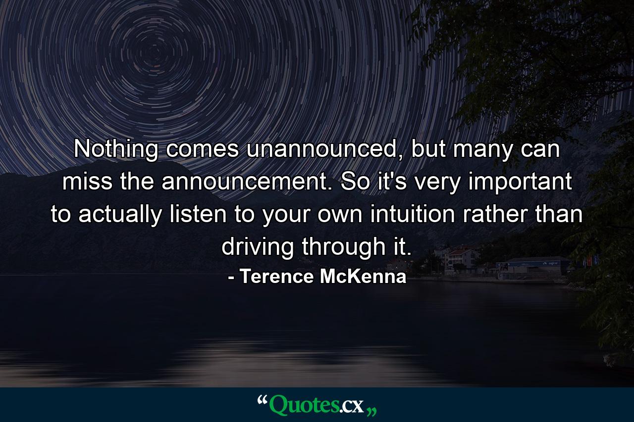 Nothing comes unannounced, but many can miss the announcement. So it's very important to actually listen to your own intuition rather than driving through it. - Quote by Terence McKenna