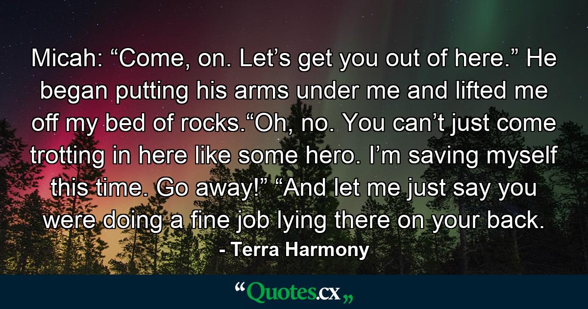 Micah: “Come, on. Let’s get you out of here.” He began putting his arms under me and lifted me off my bed of rocks.“Oh, no. You can’t just come trotting in here like some hero. I’m saving myself this time. Go away!” “And let me just say you were doing a fine job lying there on your back. - Quote by Terra Harmony