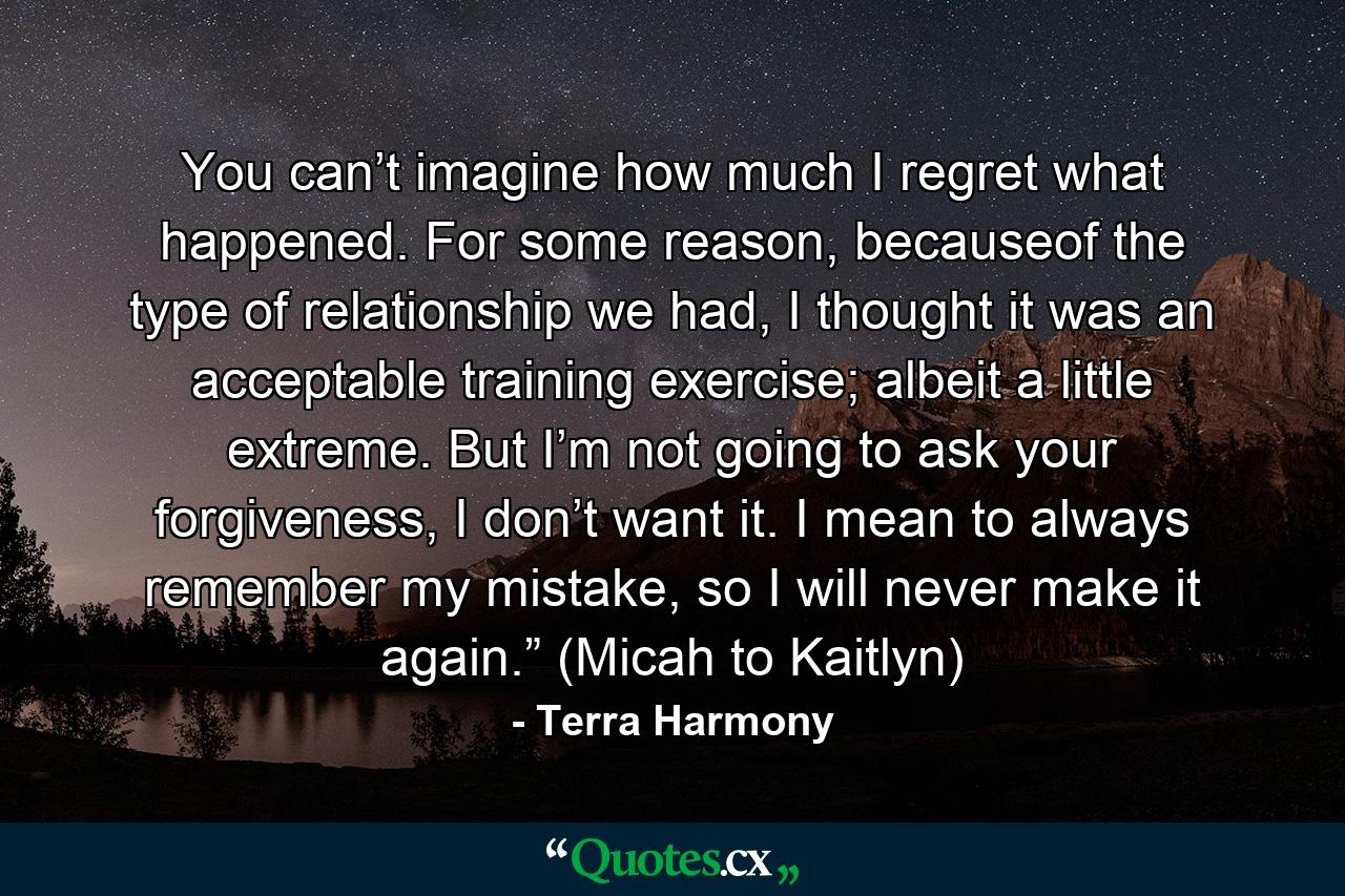 You can’t imagine how much I regret what happened. For some reason, becauseof the type of relationship we had, I thought it was an acceptable training exercise; albeit a little extreme. But I’m not going to ask your forgiveness, I don’t want it. I mean to always remember my mistake, so I will never make it again.” (Micah to Kaitlyn) - Quote by Terra Harmony