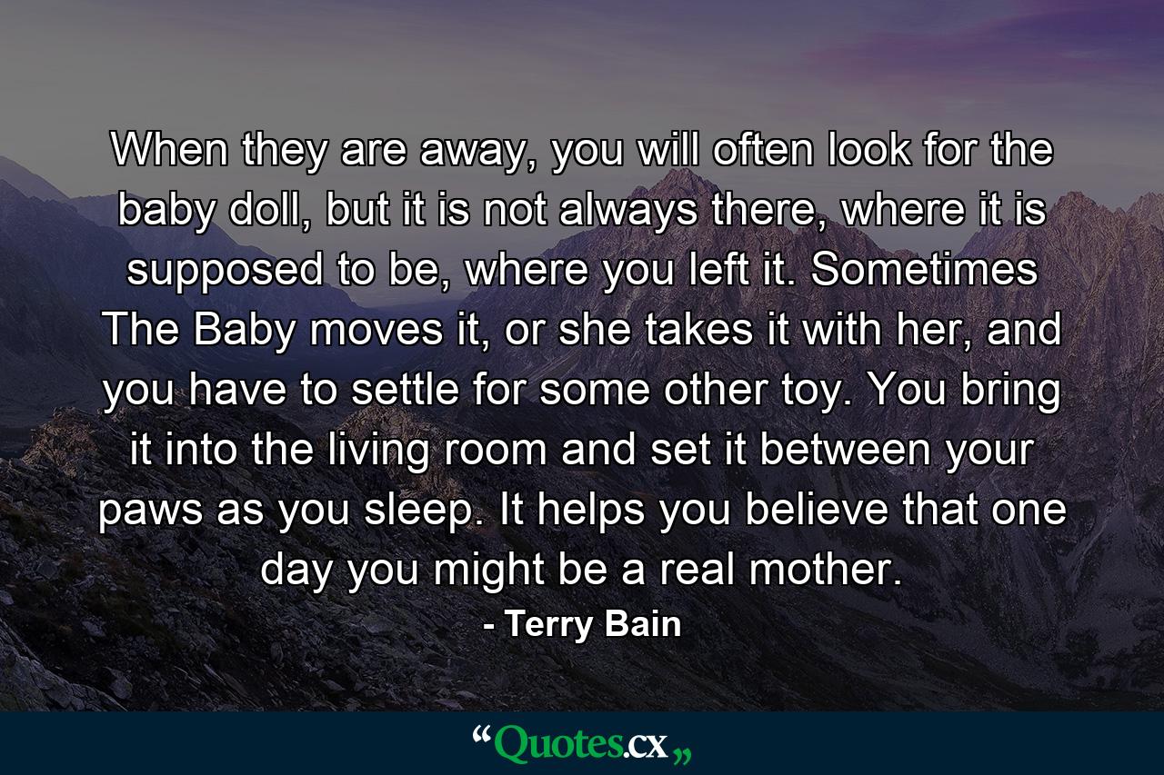 When they are away, you will often look for the baby doll, but it is not always there, where it is supposed to be, where you left it. Sometimes The Baby moves it, or she takes it with her, and you have to settle for some other toy. You bring it into the living room and set it between your paws as you sleep. It helps you believe that one day you might be a real mother. - Quote by Terry Bain