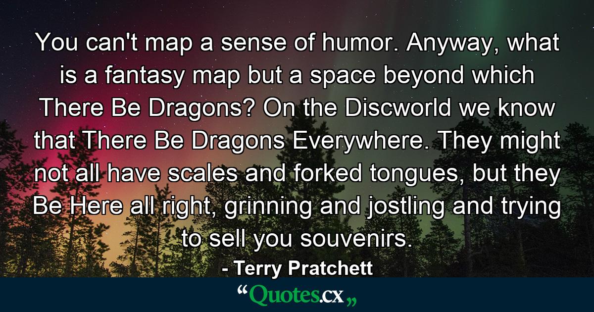 You can't map a sense of humor. Anyway, what is a fantasy map but a space beyond which There Be Dragons? On the Discworld we know that There Be Dragons Everywhere. They might not all have scales and forked tongues, but they Be Here all right, grinning and jostling and trying to sell you souvenirs. - Quote by Terry Pratchett