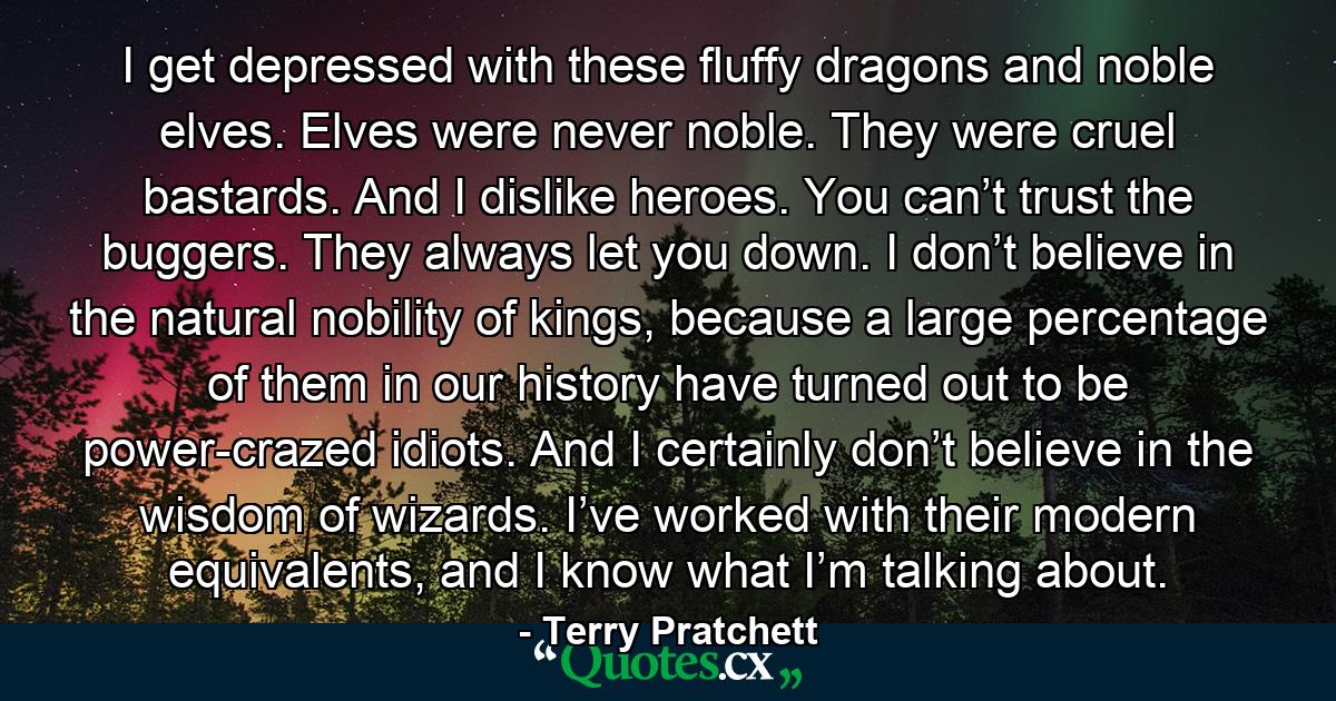 I get depressed with these fluffy dragons and noble elves. Elves were never noble. They were cruel bastards. And I dislike heroes. You can’t trust the buggers. They always let you down. I don’t believe in the natural nobility of kings, because a large percentage of them in our history have turned out to be power-crazed idiots. And I certainly don’t believe in the wisdom of wizards. I’ve worked with their modern equivalents, and I know what I’m talking about. - Quote by Terry Pratchett