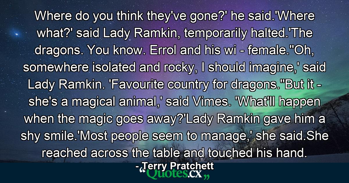 Where do you think they've gone?' he said.'Where what?' said Lady Ramkin, temporarily halted.'The dragons. You know. Errol and his wi - female.''Oh, somewhere isolated and rocky, I should imagine,' said Lady Ramkin. 'Favourite country for dragons.''But it - she's a magical animal,' said Vimes. 'What'll happen when the magic goes away?'Lady Ramkin gave him a shy smile.'Most people seem to manage,' she said.She reached across the table and touched his hand. - Quote by Terry Pratchett