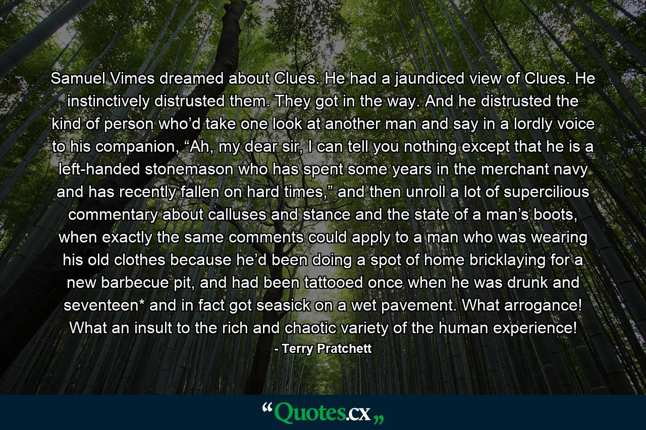 Samuel Vimes dreamed about Clues. He had a jaundiced view of Clues. He instinctively distrusted them. They got in the way. And he distrusted the kind of person who’d take one look at another man and say in a lordly voice to his companion, “Ah, my dear sir, I can tell you nothing except that he is a left-handed stonemason who has spent some years in the merchant navy and has recently fallen on hard times,” and then unroll a lot of supercilious commentary about calluses and stance and the state of a man’s boots, when exactly the same comments could apply to a man who was wearing his old clothes because he’d been doing a spot of home bricklaying for a new barbecue pit, and had been tattooed once when he was drunk and seventeen* and in fact got seasick on a wet pavement. What arrogance! What an insult to the rich and chaotic variety of the human experience! - Quote by Terry Pratchett