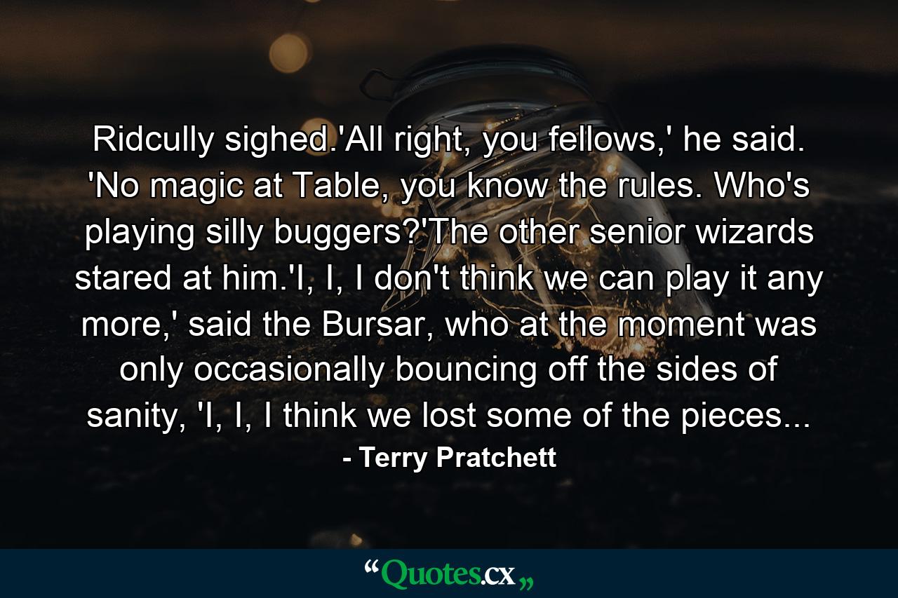 Ridcully sighed.'All right, you fellows,' he said. 'No magic at Table, you know the rules. Who's playing silly buggers?'The other senior wizards stared at him.'I, I, I don't think we can play it any more,' said the Bursar, who at the moment was only occasionally bouncing off the sides of sanity, 'I, I, I think we lost some of the pieces... - Quote by Terry Pratchett