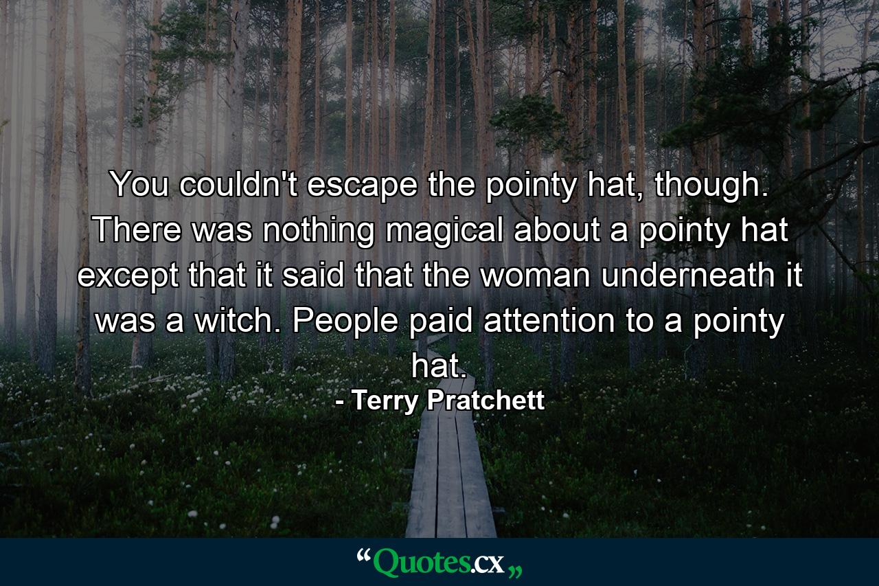 You couldn't escape the pointy hat, though. There was nothing magical about a pointy hat except that it said that the woman underneath it was a witch. People paid attention to a pointy hat. - Quote by Terry Pratchett