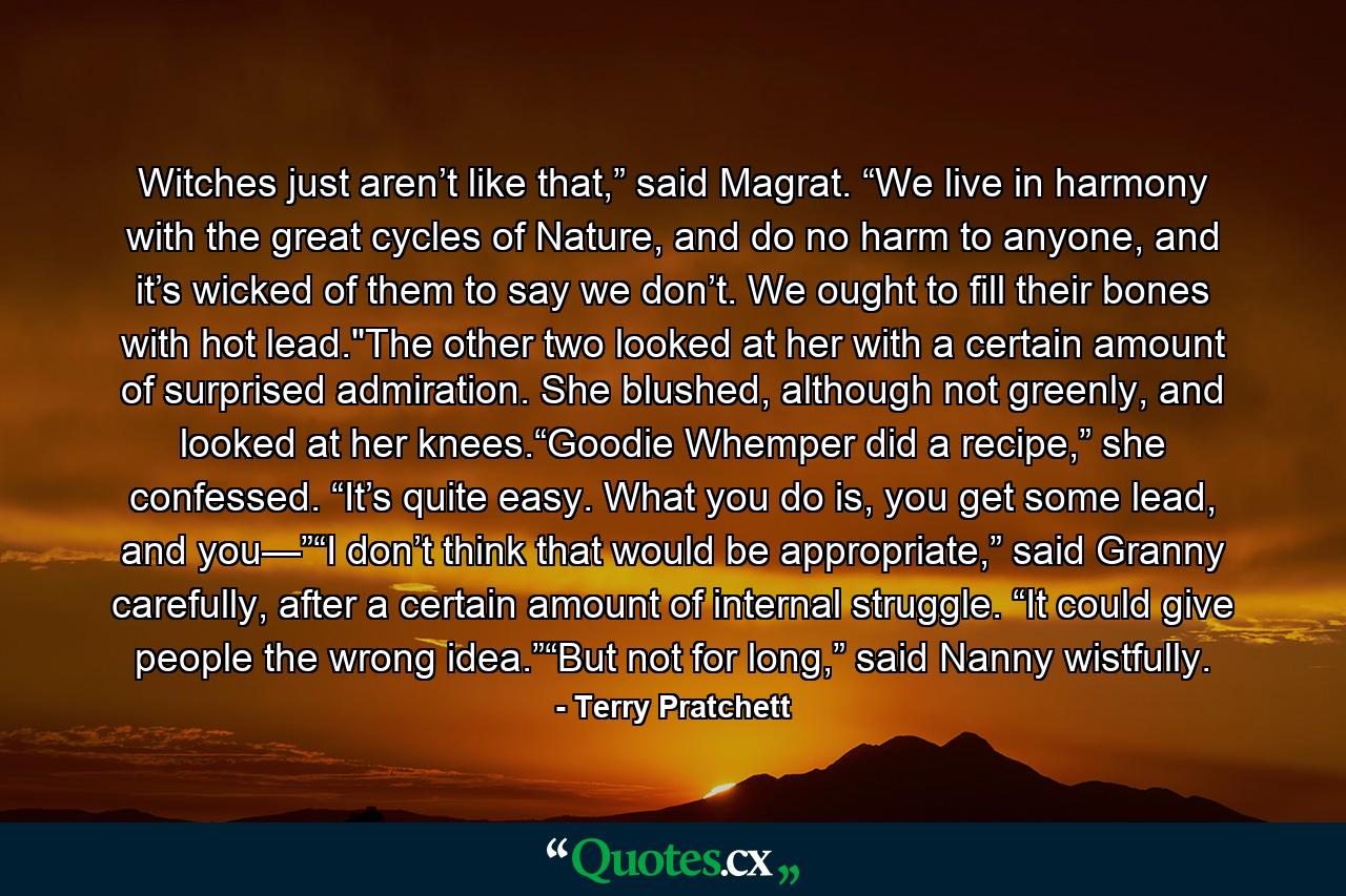 Witches just aren’t like that,” said Magrat. “We live in harmony with the great cycles of Nature, and do no harm to anyone, and it’s wicked of them to say we don’t. We ought to fill their bones with hot lead.