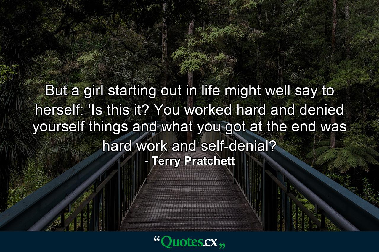 But a girl starting out in life might well say to herself: 'Is this it? You worked hard and denied yourself things and what you got at the end was hard work and self-denial? - Quote by Terry Pratchett