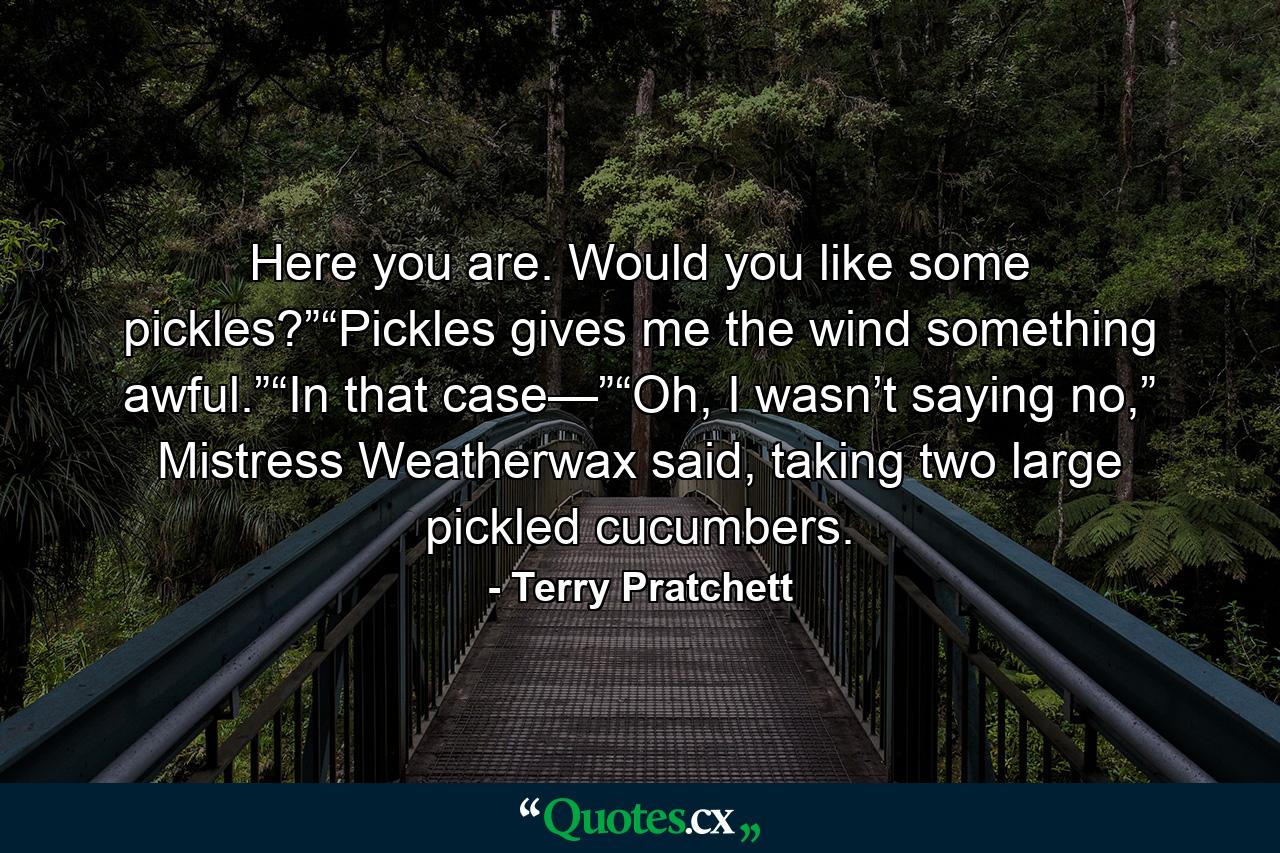 Here you are. Would you like some pickles?”“Pickles gives me the wind something awful.”“In that case—”“Oh, I wasn’t saying no,” Mistress Weatherwax said, taking two large pickled cucumbers. - Quote by Terry Pratchett