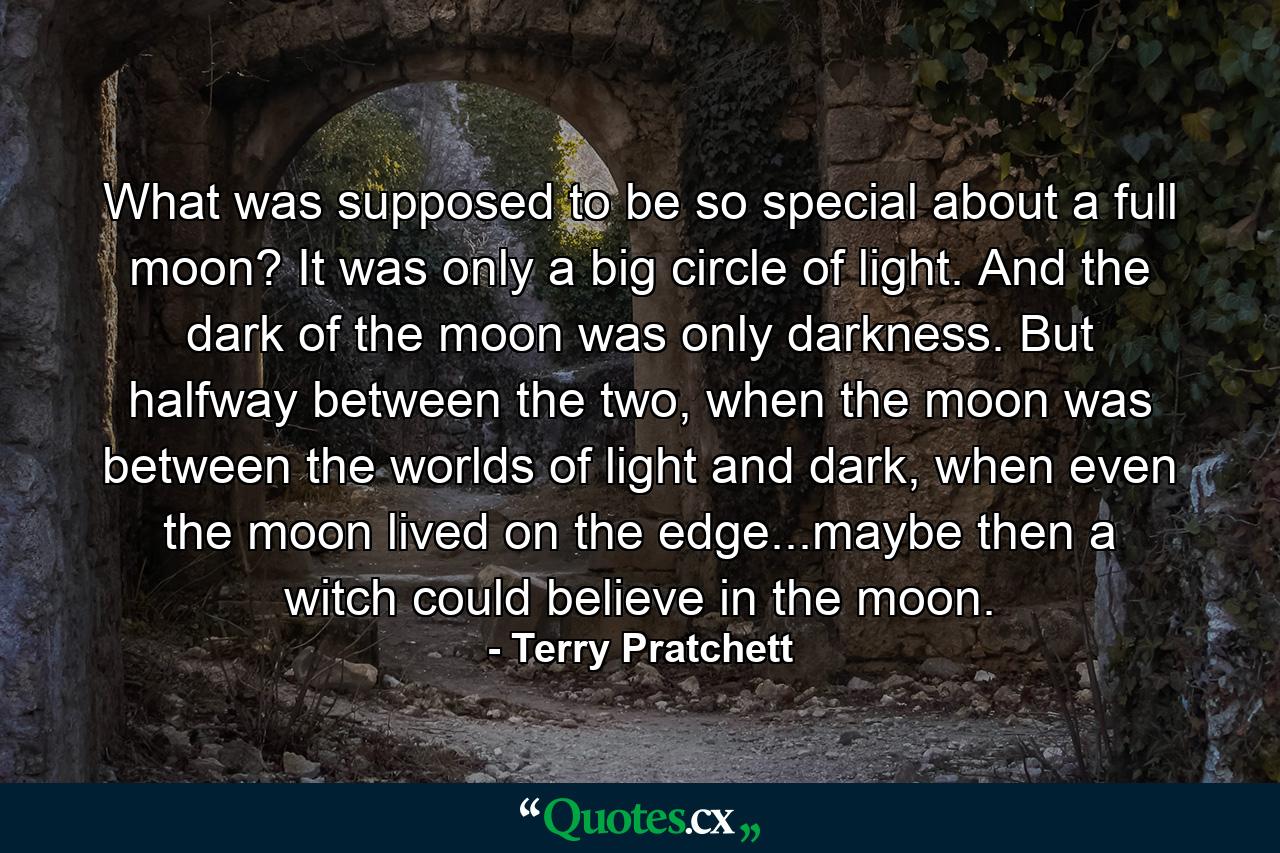 What was supposed to be so special about a full moon? It was only a big circle of light. And the dark of the moon was only darkness. But halfway between the two, when the moon was between the worlds of light and dark, when even the moon lived on the edge...maybe then a witch could believe in the moon. - Quote by Terry Pratchett