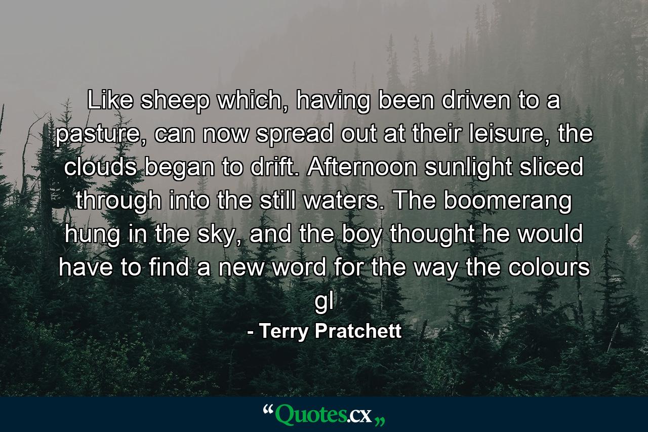Like sheep which, having been driven to a pasture, can now spread out at their leisure, the clouds began to drift. Afternoon sunlight sliced through into the still waters. The boomerang hung in the sky, and the boy thought he would have to find a new word for the way the colours gl - Quote by Terry Pratchett