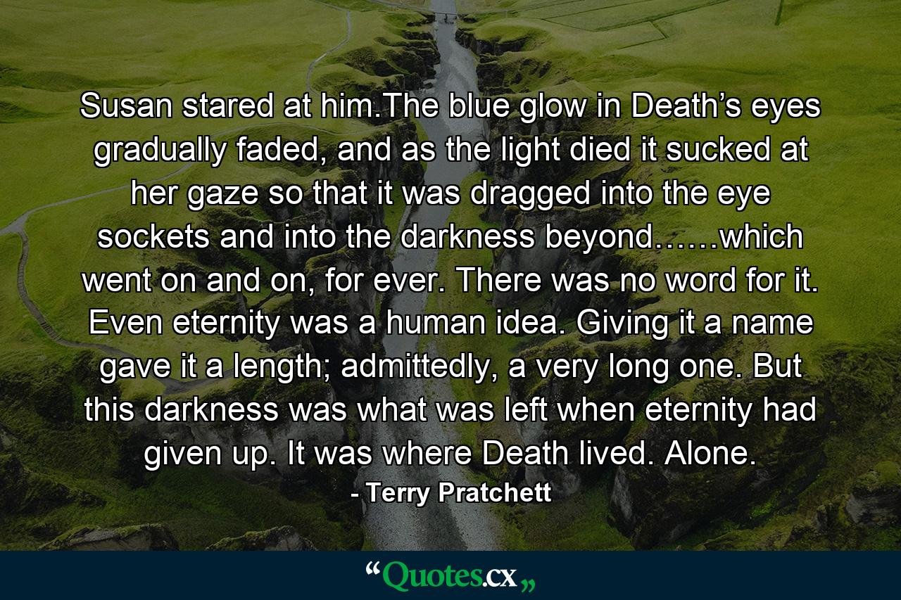 Susan stared at him.The blue glow in Death’s eyes gradually faded, and as the light died it sucked at her gaze so that it was dragged into the eye sockets and into the darkness beyond……which went on and on, for ever. There was no word for it. Even eternity was a human idea. Giving it a name gave it a length; admittedly, a very long one. But this darkness was what was left when eternity had given up. It was where Death lived. Alone. - Quote by Terry Pratchett