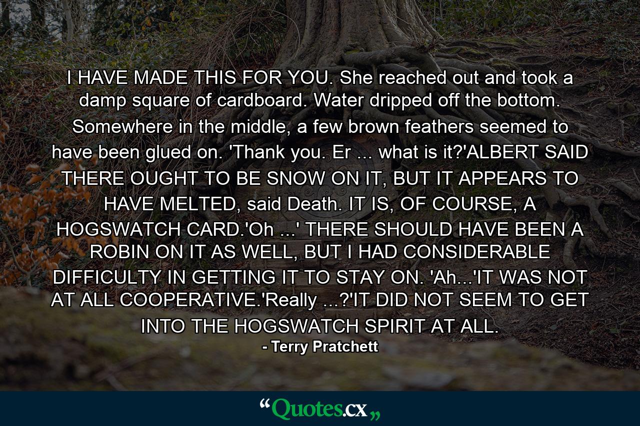 I HAVE MADE THIS FOR YOU. She reached out and took a damp square of cardboard. Water dripped off the bottom. Somewhere in the middle, a few brown feathers seemed to have been glued on. 'Thank you. Er ... what is it?'ALBERT SAID THERE OUGHT TO BE SNOW ON IT, BUT IT APPEARS TO HAVE MELTED, said Death. IT IS, OF COURSE, A HOGSWATCH CARD.'Oh ...' THERE SHOULD HAVE BEEN A ROBIN ON IT AS WELL, BUT I HAD CONSIDERABLE DIFFICULTY IN GETTING IT TO STAY ON. 'Ah...'IT WAS NOT AT ALL COOPERATIVE.'Really ...?'IT DID NOT SEEM TO GET INTO THE HOGSWATCH SPIRIT AT ALL. - Quote by Terry Pratchett