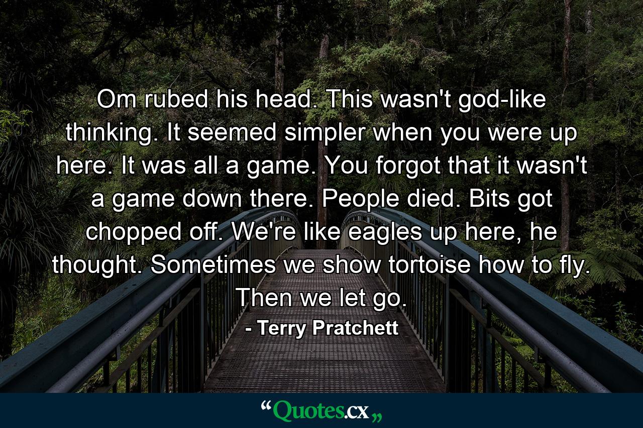 Om rubed his head. This wasn't god-like thinking. It seemed simpler when you were up here. It was all a game. You forgot that it wasn't a game down there. People died. Bits got chopped off. We're like eagles up here, he thought. Sometimes we show tortoise how to fly. Then we let go. - Quote by Terry Pratchett