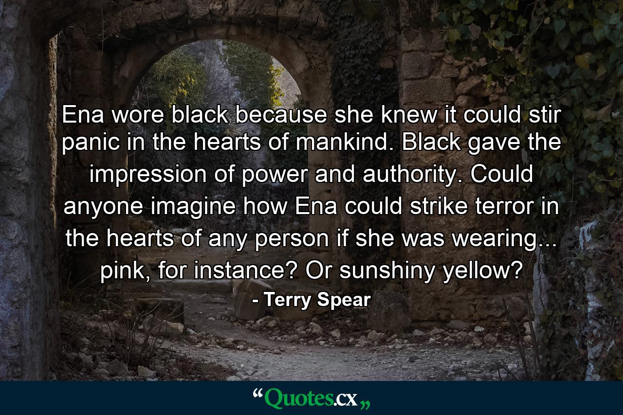 Ena wore black because she knew it could stir panic in the hearts of mankind. Black gave the impression of power and authority. Could anyone imagine how Ena could strike terror in the hearts of any person if she was wearing... pink, for instance? Or sunshiny yellow? - Quote by Terry Spear