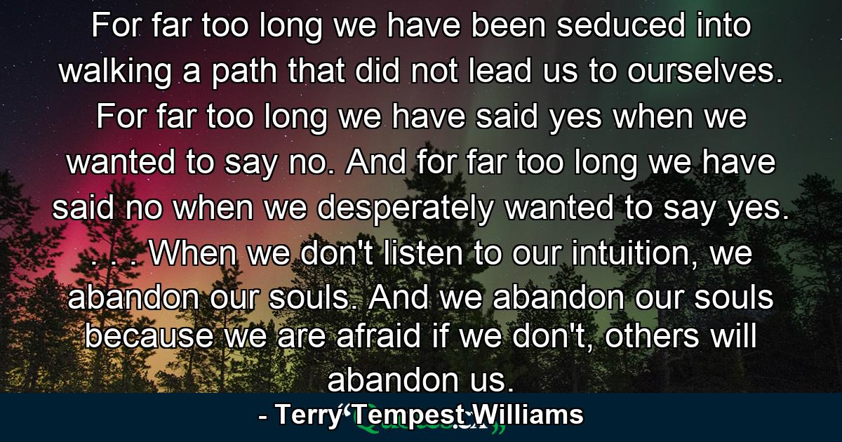 For far too long we have been seduced into walking a path that did not lead us to ourselves. For far too long we have said yes when we wanted to say no. And for far too long we have said no when we desperately wanted to say yes. . . . When we don't listen to our intuition, we abandon our souls. And we abandon our souls because we are afraid if we don't, others will abandon us. - Quote by Terry Tempest Williams