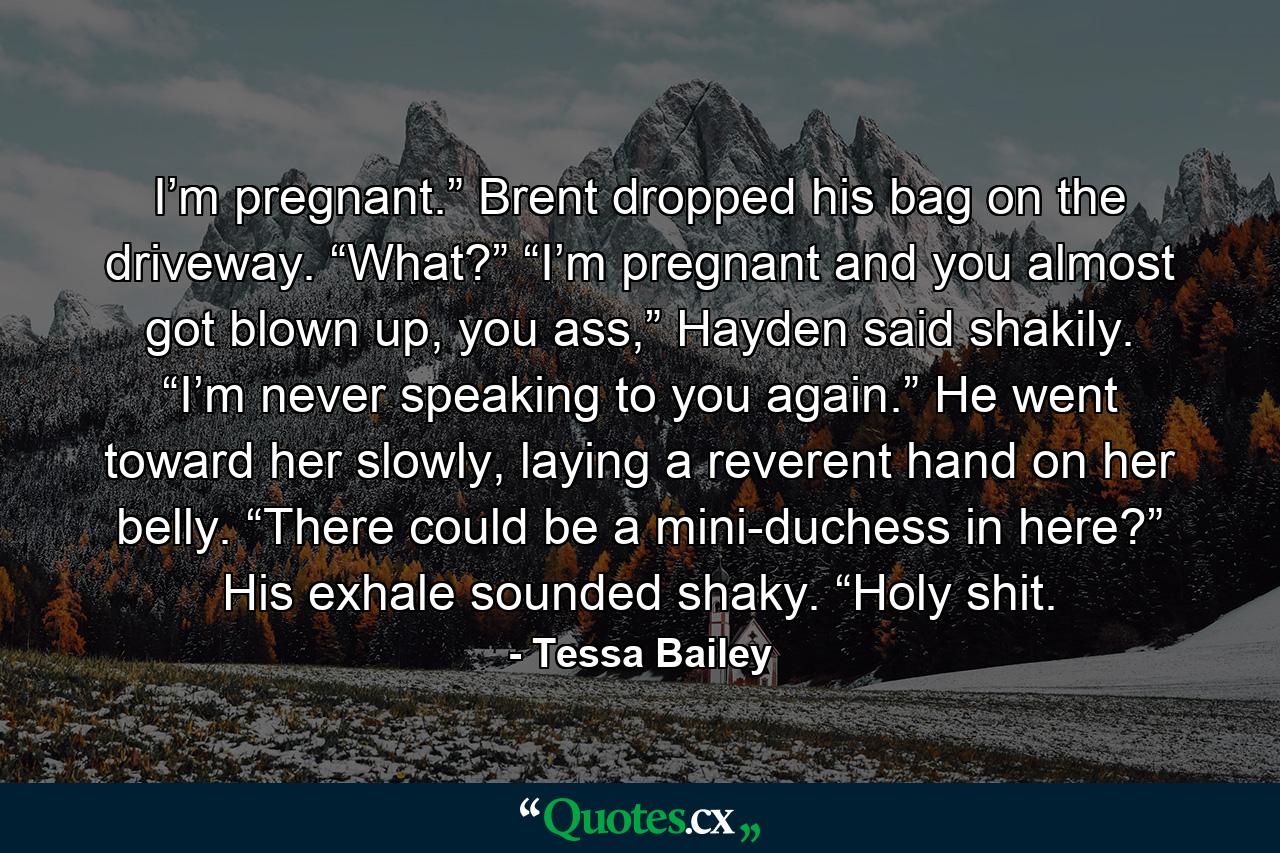 I’m pregnant.” Brent dropped his bag on the driveway. “What?” “I’m pregnant and you almost got blown up, you ass,” Hayden said shakily. “I’m never speaking to you again.” He went toward her slowly, laying a reverent hand on her belly. “There could be a mini-duchess in here?” His exhale sounded shaky. “Holy shit. - Quote by Tessa Bailey